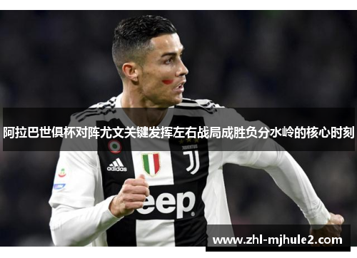 阿拉巴世俱杯对阵尤文关键发挥左右战局成胜负分水岭的核心时刻