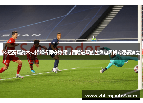 欧冠赛场战术抉择解析保守稳健与冒险进取的胜负边界博弈逻辑演变 欧冠赛场战术抉择解析保守稳健与冒险进取的胜负边界博弈逻辑演变