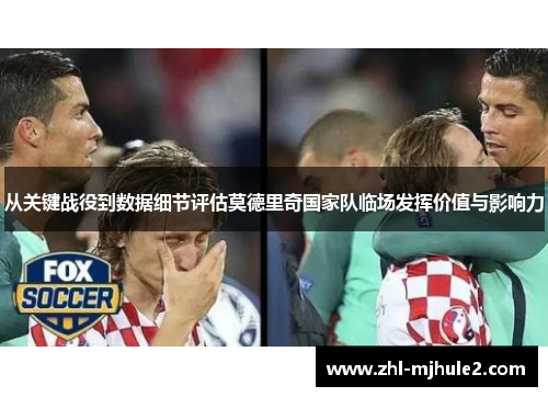 从关键战役到数据细节评估莫德里奇国家队临场发挥价值与影响力