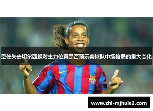恩佐失去切尔西绝对主力位置是否预示着球队中场格局的重大变化 恩佐失去切尔西绝对主力位置是否预示着球队中场格局的重大变化